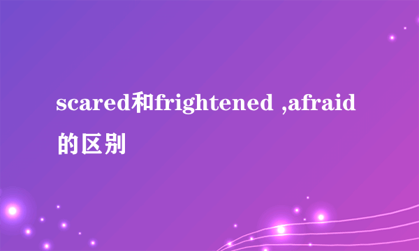 scared和frightened ,afraid的区别