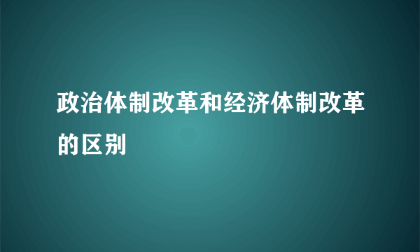 政治体制改革和经济体制改革的区别