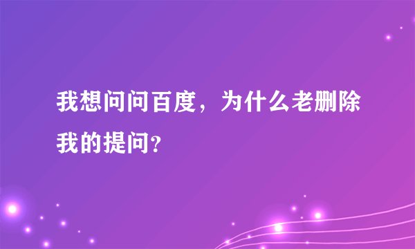 我想问问百度，为什么老删除我的提问？