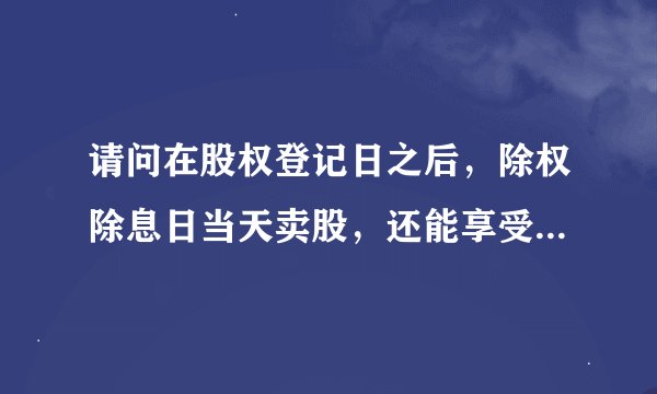 请问在股权登记日之后，除权除息日当天卖股，还能享受到送股和分红吗？