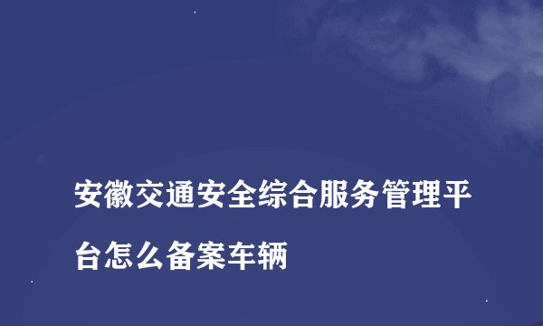 
安徽交通安全综合服务管理平台怎么备案车辆

