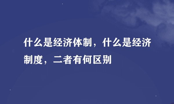 什么是经济体制，什么是经济制度，二者有何区别