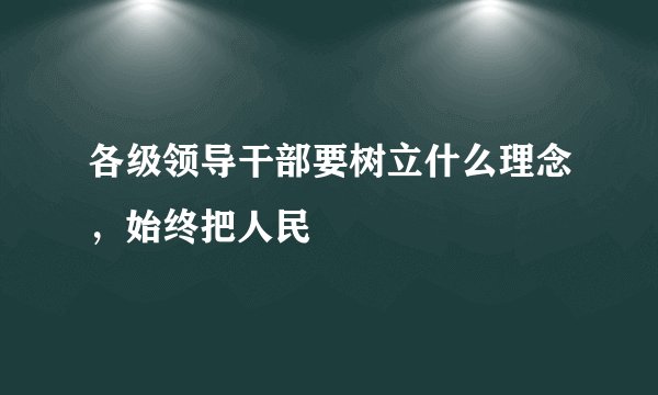 各级领导干部要树立什么理念，始终把人民
