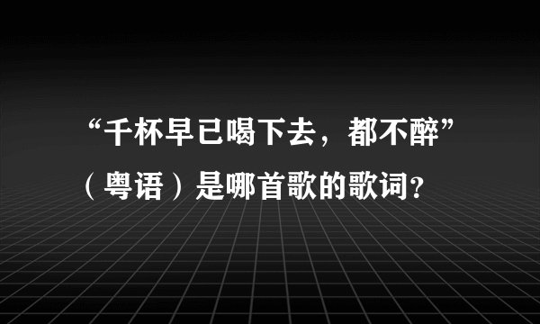 “千杯早已喝下去，都不醉”（粤语）是哪首歌的歌词？