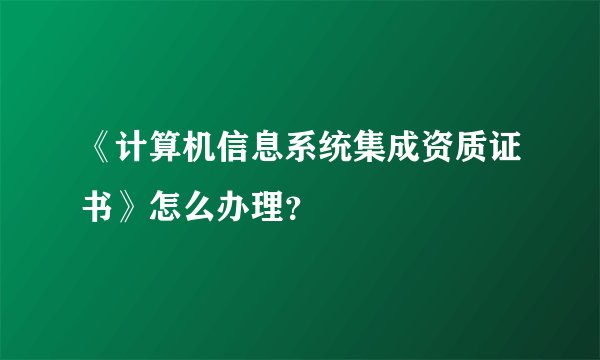 《计算机信息系统集成资质证书》怎么办理？