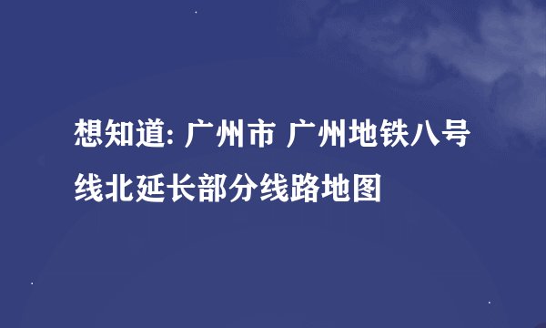 想知道: 广州市 广州地铁八号线北延长部分线路地图