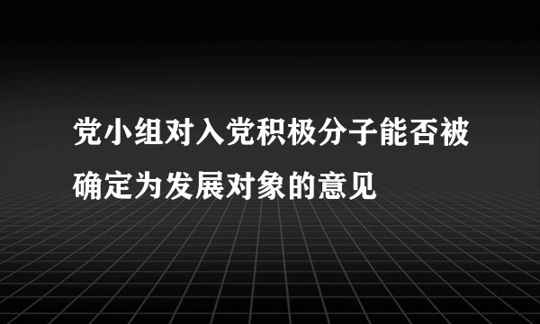 党小组对入党积极分子能否被确定为发展对象的意见