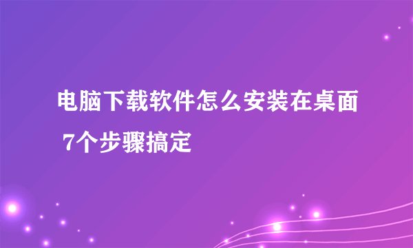 电脑下载软件怎么安装在桌面 7个步骤搞定