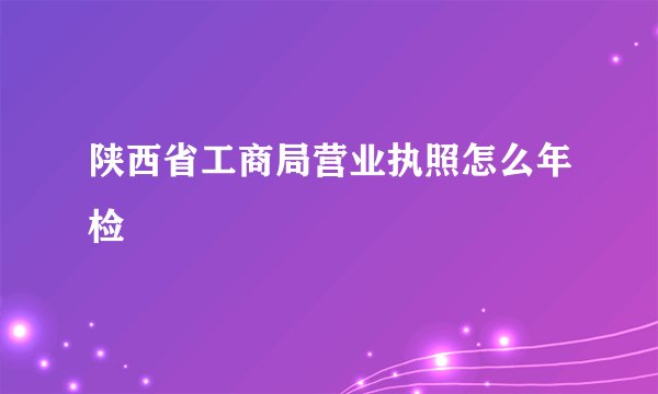 陕西省工商局营业执照怎么年检