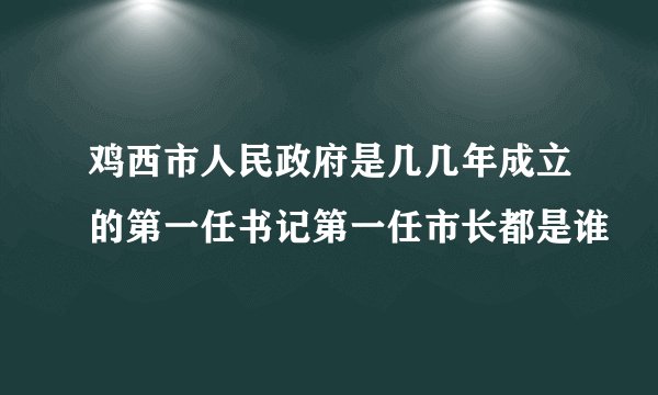 鸡西市人民政府是几几年成立的第一任书记第一任市长都是谁