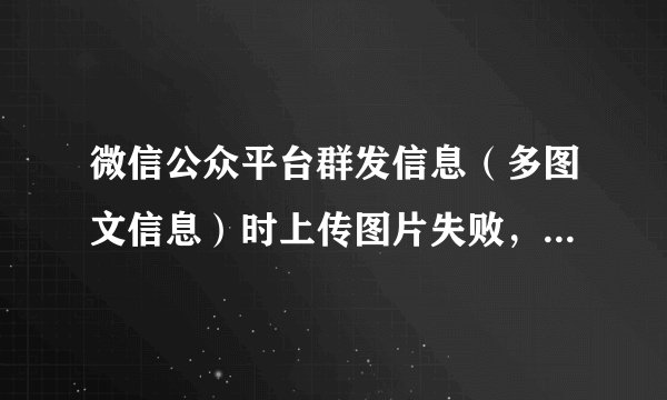 微信公众平台群发信息（多图文信息）时上传图片失败，是什么原因啊 ？？？