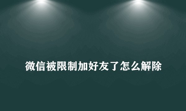 
微信被限制加好友了怎么解除

