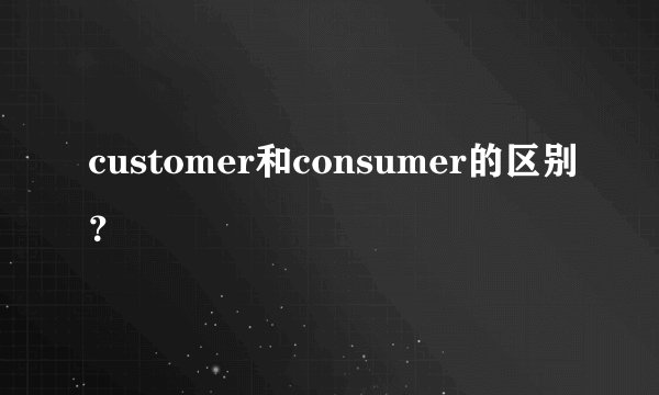 customer和consumer的区别？