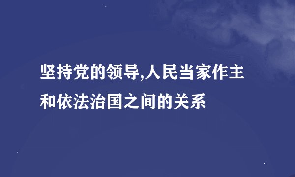 坚持党的领导,人民当家作主和依法治国之间的关系
