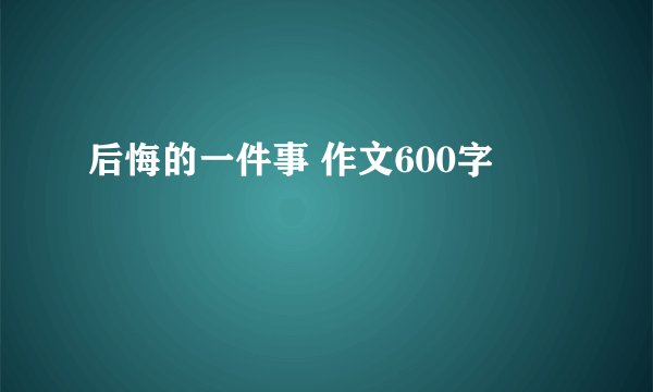 后悔的一件事 作文600字
