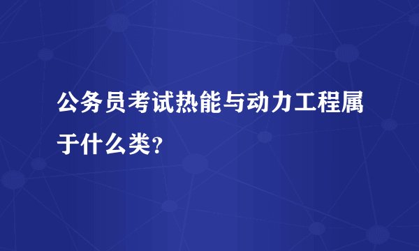 公务员考试热能与动力工程属于什么类？