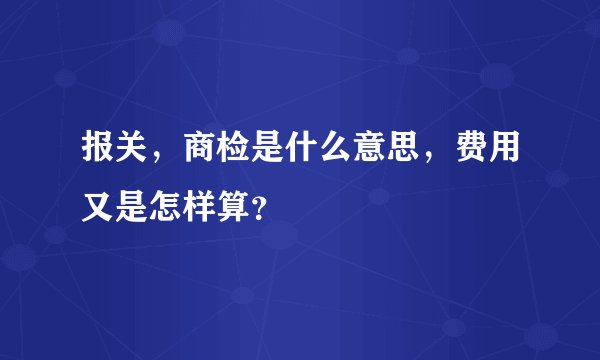 报关，商检是什么意思，费用又是怎样算？