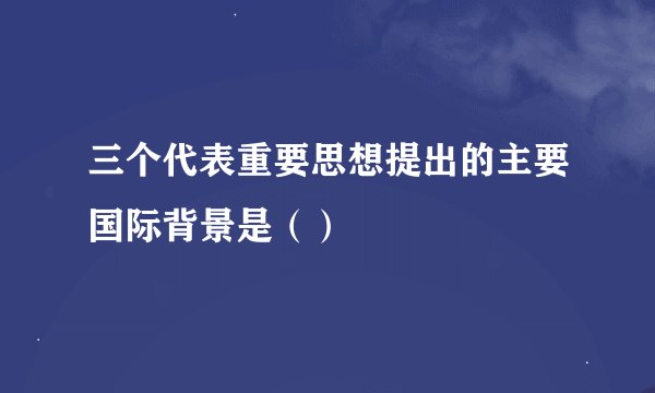 三个代表重要思想提出的主要国际背景是（）
