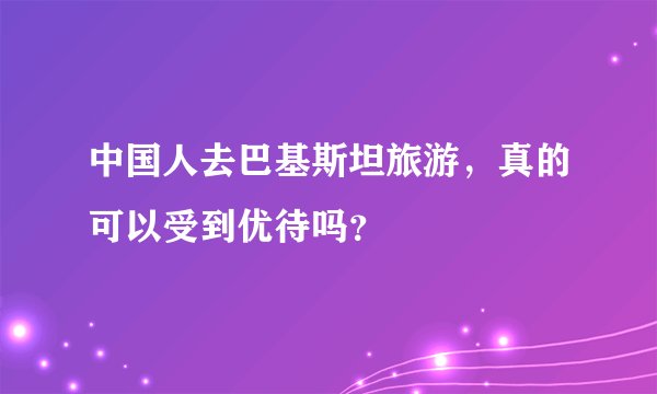 中国人去巴基斯坦旅游，真的可以受到优待吗？