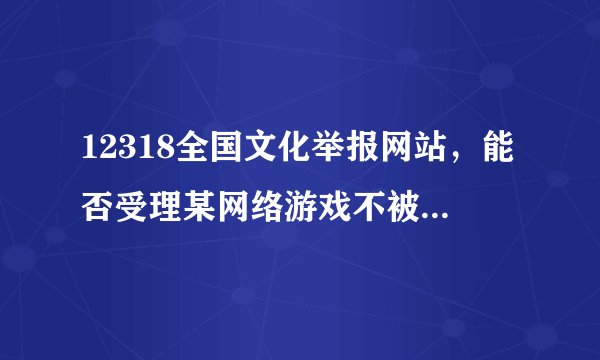 12318全国文化举报网站，能否受理某网络游戏不被管理，官方论坛关闭的问题。。。