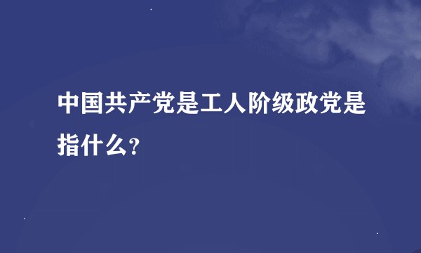中国共产党是工人阶级政党是指什么？
