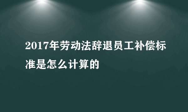 2017年劳动法辞退员工补偿标准是怎么计算的