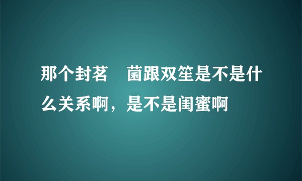 那个封茗囧菌跟双笙是不是什么关系啊，是不是闺蜜啊