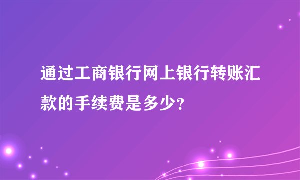 通过工商银行网上银行转账汇款的手续费是多少？