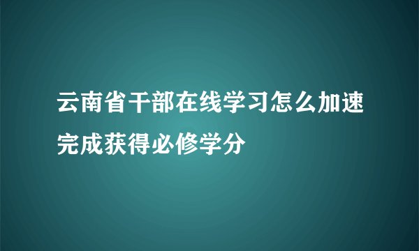 云南省干部在线学习怎么加速完成获得必修学分