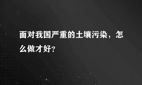 面对我国严重的土壤污染，怎么做才好？