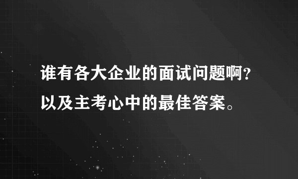 谁有各大企业的面试问题啊？以及主考心中的最佳答案。