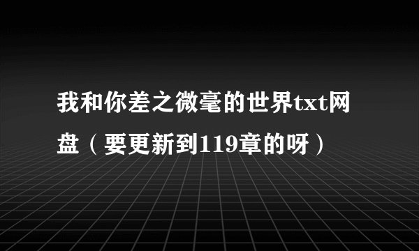 我和你差之微毫的世界txt网盘（要更新到119章的呀）