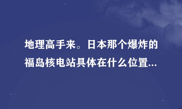 地理高手来。日本那个爆炸的福岛核电站具体在什么位置。离我国哪里比较近。我有亲戚朋友在沿海地区
