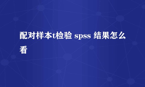 配对样本t检验 spss 结果怎么看