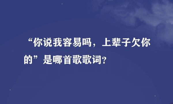 “你说我容易吗，上辈子欠你的”是哪首歌歌词？