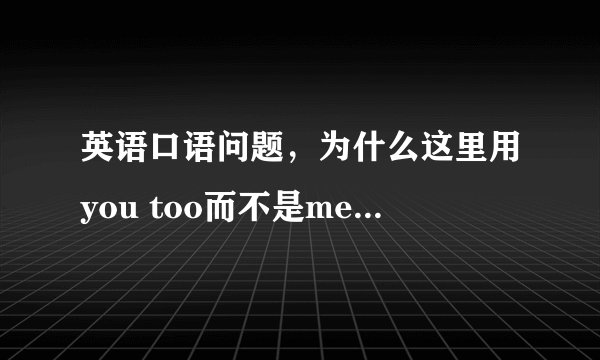 英语口语问题，为什么这里用you too而不是me too