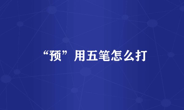 “预”用五笔怎么打