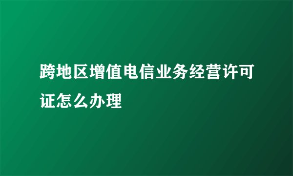 跨地区增值电信业务经营许可证怎么办理