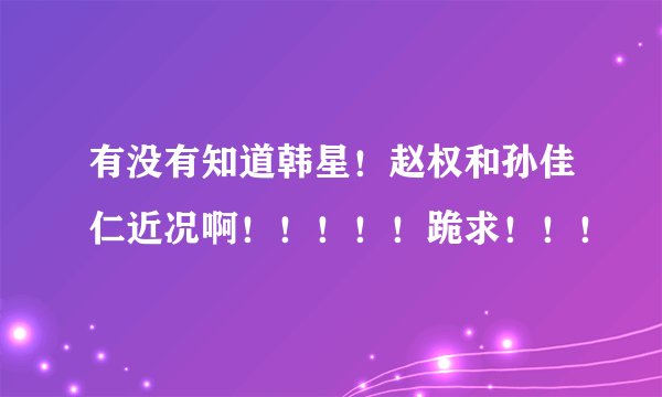 有没有知道韩星！赵权和孙佳仁近况啊！！！！！跪求！！！