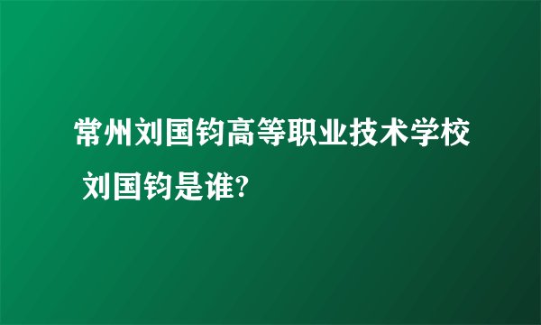 常州刘国钧高等职业技术学校 刘国钧是谁?