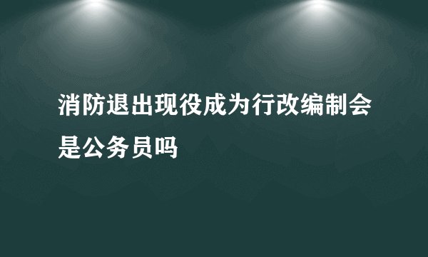 消防退出现役成为行改编制会是公务员吗