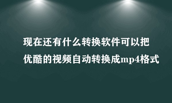 现在还有什么转换软件可以把优酷的视频自动转换成mp4格式