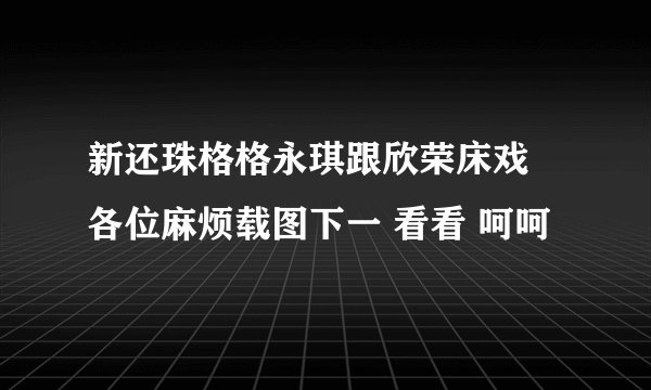 新还珠格格永琪跟欣荣床戏 各位麻烦载图下一 看看 呵呵