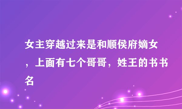 女主穿越过来是和顺侯府嫡女，上面有七个哥哥，姓王的书书名