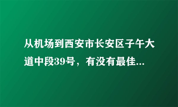从机场到西安市长安区子午大道中段39号，有没有最佳的路线，我是下午六点十分到咸阳机场。