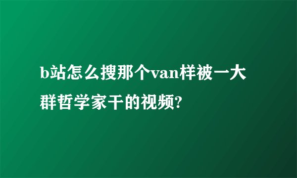 b站怎么搜那个van样被一大群哲学家干的视频?