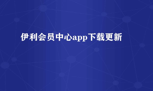 伊利会员中心app下载更新