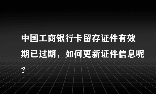 中国工商银行卡留存证件有效期已过期，如何更新证件信息呢？
