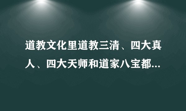 道教文化里道教三清、四大真人、四大天师和道家八宝都包括哪些？