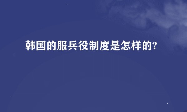 韩国的服兵役制度是怎样的?